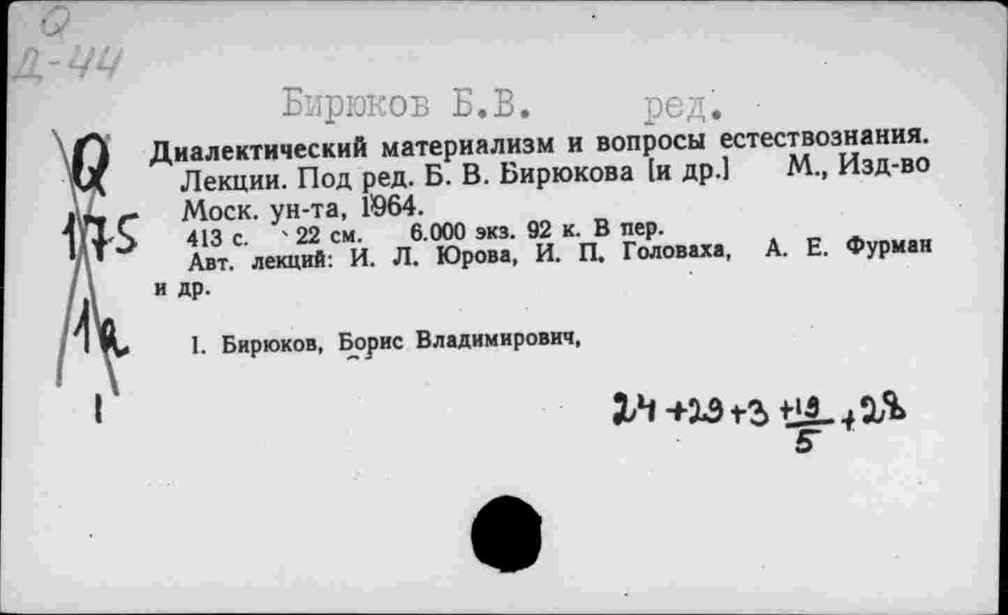 ﻿к
Бирюков Б.В. род.
Диалектический материализм и вопросы естествознания. Лекции. Под ред. Б. В. Бирюкова [и др.] М., Изд-во Моск, ун-та, 1964.
413 с. ' 22 см. 6.000 экз. 92 к. В пер.
Авт. лекций: И. Л. Юрова, И. П, Головаха, А. Е. Фурман и др.
1. Бирюков, Борис Владимирович,
2Л +33